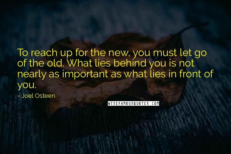 Joel Osteen Quotes: To reach up for the new, you must let go of the old. What lies behind you is not nearly as important as what lies in front of you.