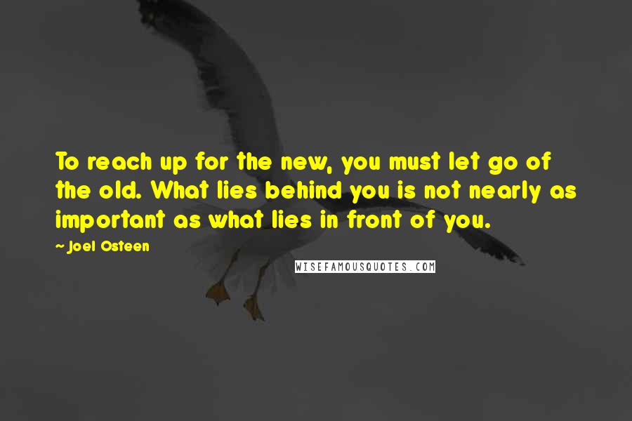 Joel Osteen Quotes: To reach up for the new, you must let go of the old. What lies behind you is not nearly as important as what lies in front of you.