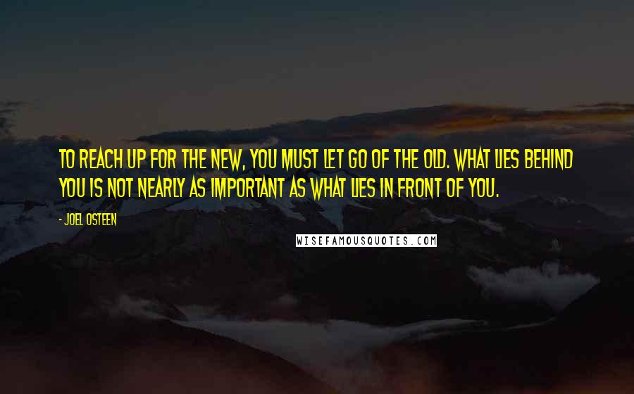 Joel Osteen Quotes: To reach up for the new, you must let go of the old. What lies behind you is not nearly as important as what lies in front of you.