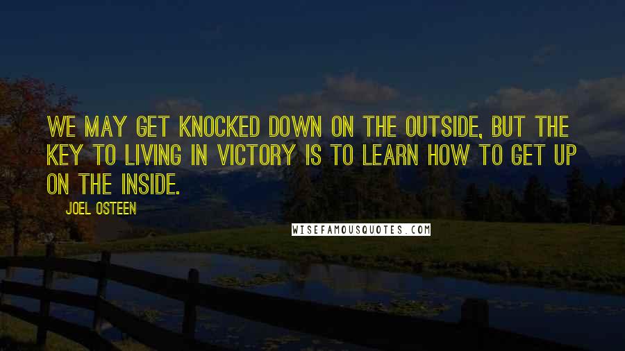 Joel Osteen Quotes: We may get knocked down on the outside, but the key to living in victory is to learn how to get up on the inside.