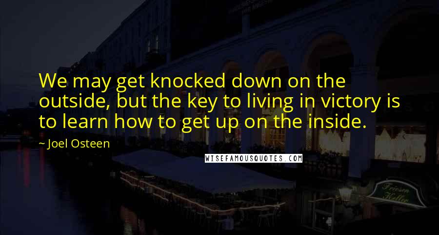 Joel Osteen Quotes: We may get knocked down on the outside, but the key to living in victory is to learn how to get up on the inside.