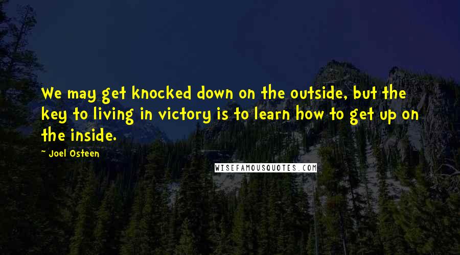 Joel Osteen Quotes: We may get knocked down on the outside, but the key to living in victory is to learn how to get up on the inside.