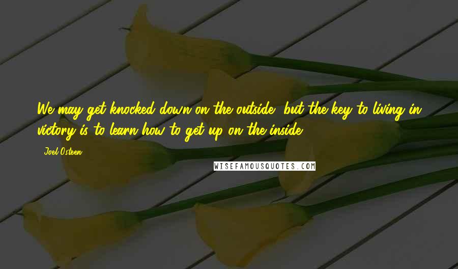 Joel Osteen Quotes: We may get knocked down on the outside, but the key to living in victory is to learn how to get up on the inside.