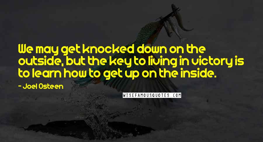 Joel Osteen Quotes: We may get knocked down on the outside, but the key to living in victory is to learn how to get up on the inside.