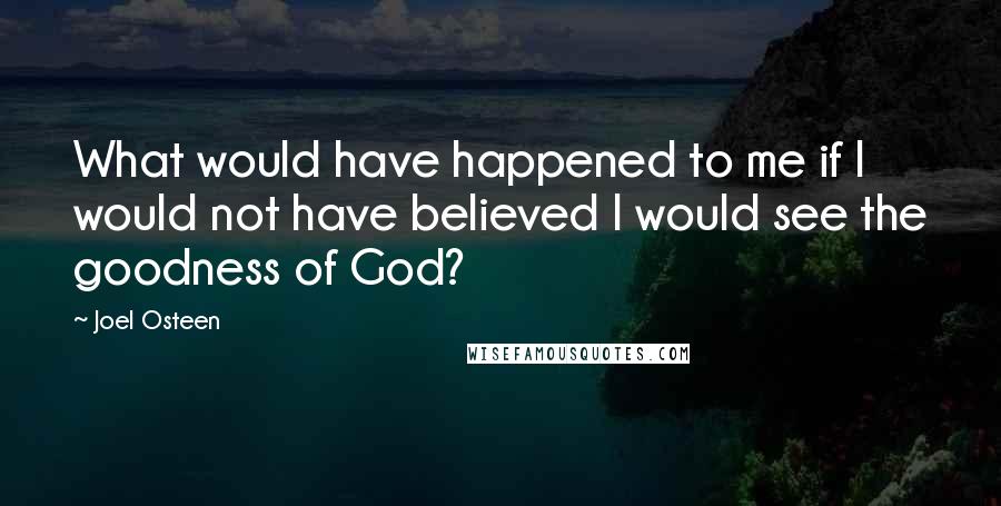 Joel Osteen Quotes: What would have happened to me if I would not have believed I would see the goodness of God?