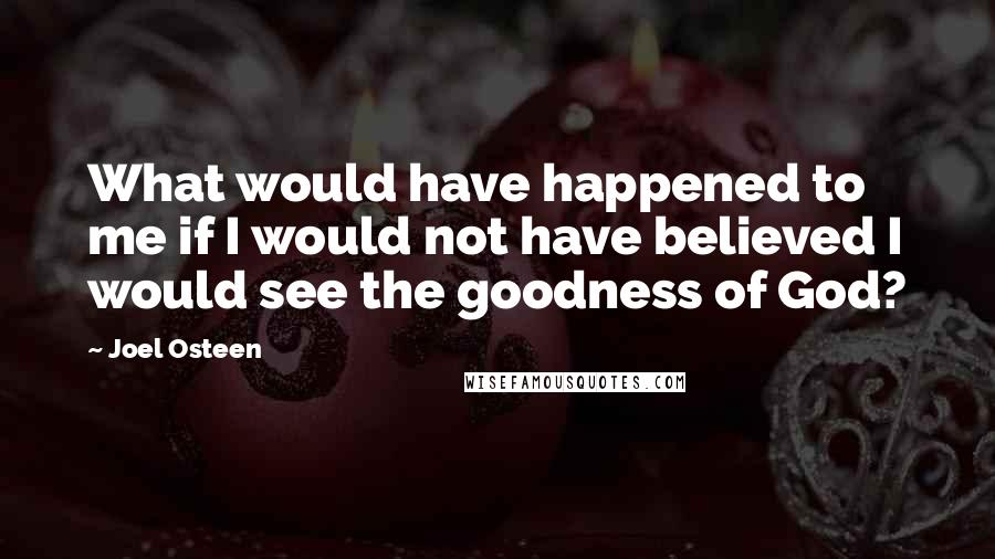 Joel Osteen Quotes: What would have happened to me if I would not have believed I would see the goodness of God?