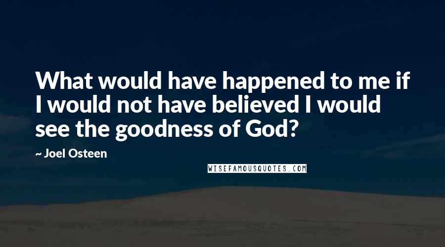 Joel Osteen Quotes: What would have happened to me if I would not have believed I would see the goodness of God?