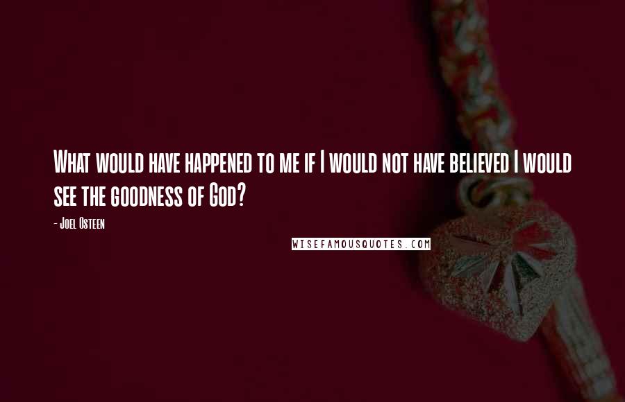 Joel Osteen Quotes: What would have happened to me if I would not have believed I would see the goodness of God?