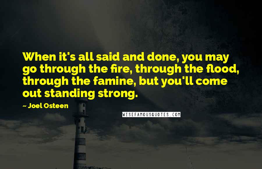 Joel Osteen Quotes: When it's all said and done, you may go through the fire, through the flood, through the famine, but you'll come out standing strong.