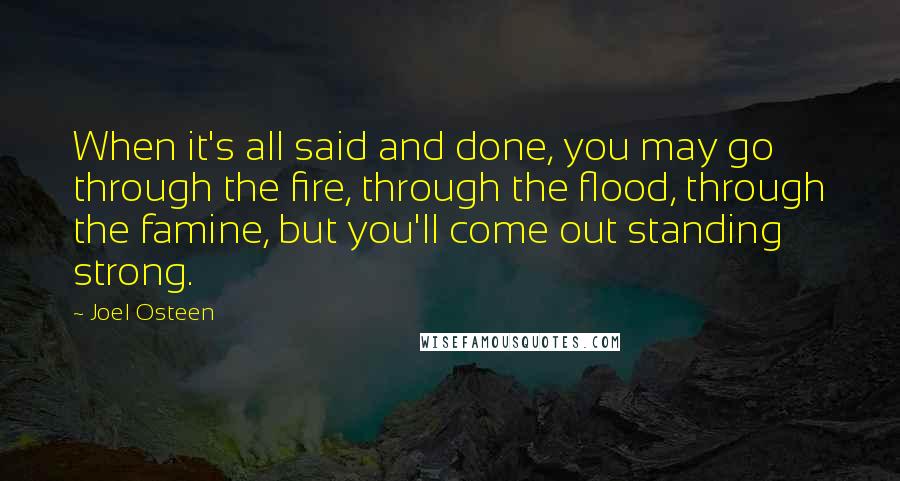 Joel Osteen Quotes: When it's all said and done, you may go through the fire, through the flood, through the famine, but you'll come out standing strong.
