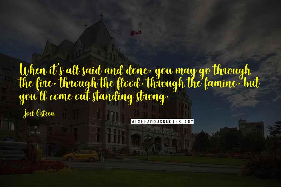 Joel Osteen Quotes: When it's all said and done, you may go through the fire, through the flood, through the famine, but you'll come out standing strong.