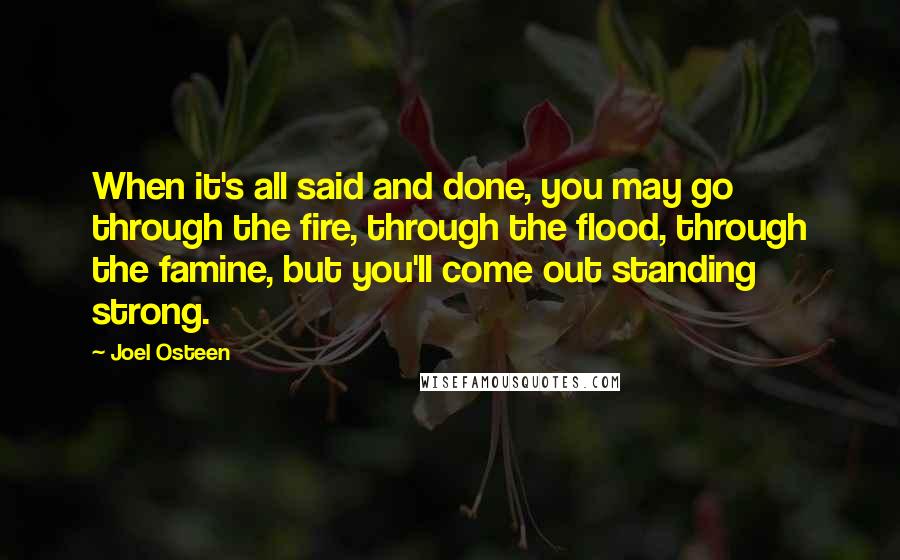 Joel Osteen Quotes: When it's all said and done, you may go through the fire, through the flood, through the famine, but you'll come out standing strong.