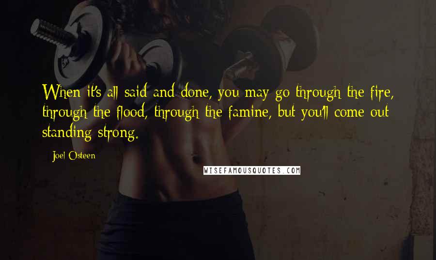 Joel Osteen Quotes: When it's all said and done, you may go through the fire, through the flood, through the famine, but you'll come out standing strong.