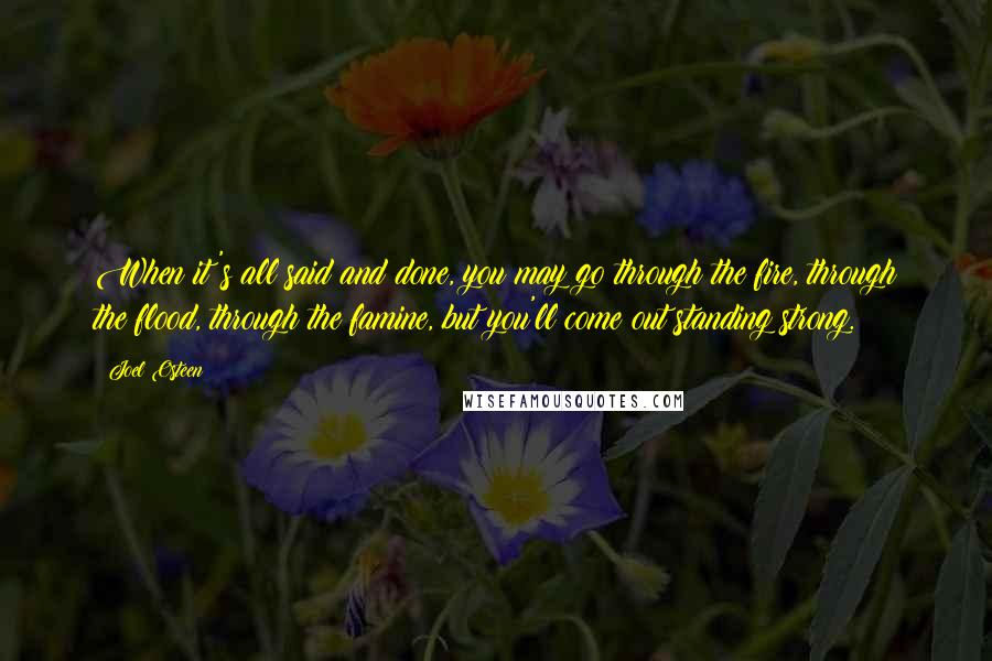 Joel Osteen Quotes: When it's all said and done, you may go through the fire, through the flood, through the famine, but you'll come out standing strong.