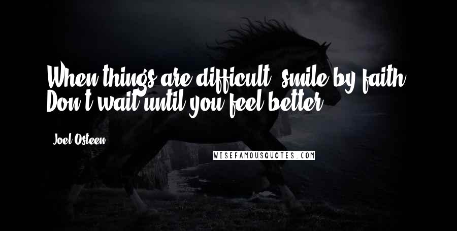 Joel Osteen Quotes: When things are difficult, smile by faith. Don't wait until you feel better.