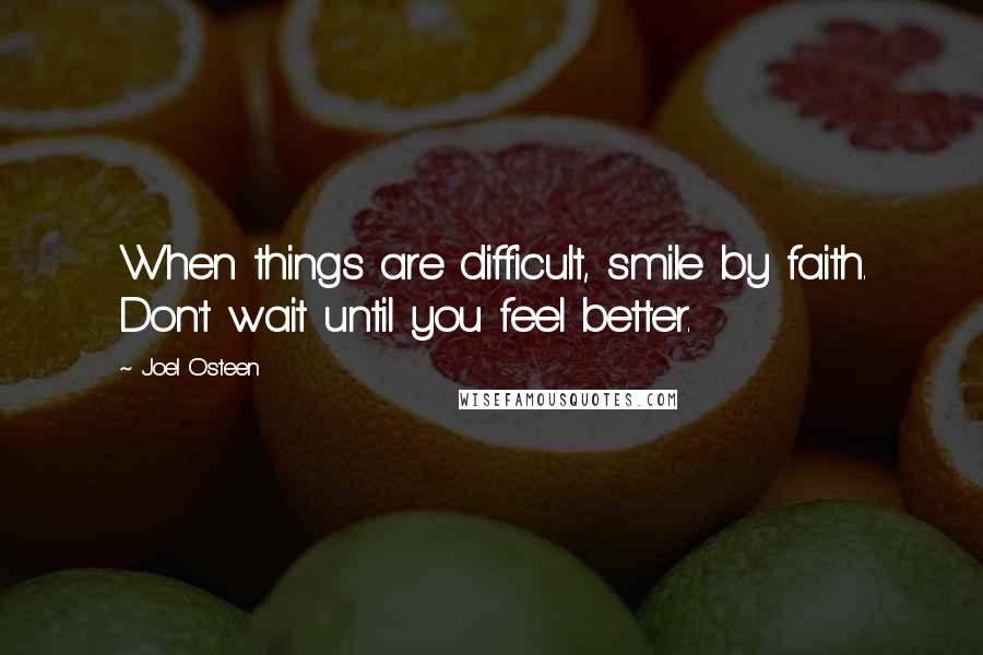 Joel Osteen Quotes: When things are difficult, smile by faith. Don't wait until you feel better.