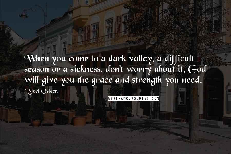 Joel Osteen Quotes: When you come to a dark valley, a difficult season or a sickness, don't worry about it, God will give you the grace and strength you need.