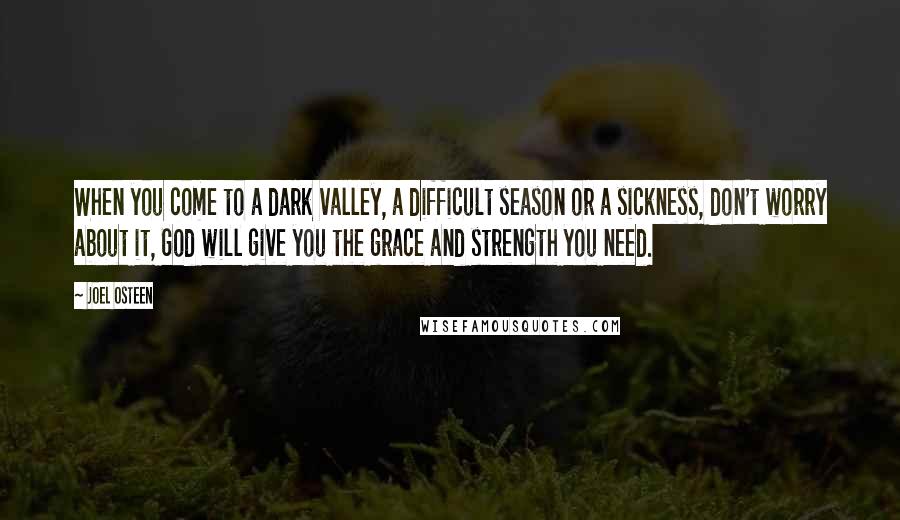 Joel Osteen Quotes: When you come to a dark valley, a difficult season or a sickness, don't worry about it, God will give you the grace and strength you need.