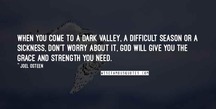 Joel Osteen Quotes: When you come to a dark valley, a difficult season or a sickness, don't worry about it, God will give you the grace and strength you need.