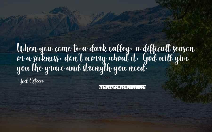 Joel Osteen Quotes: When you come to a dark valley, a difficult season or a sickness, don't worry about it, God will give you the grace and strength you need.