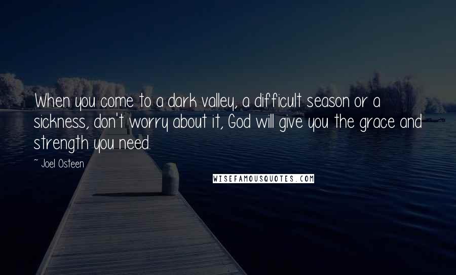 Joel Osteen Quotes: When you come to a dark valley, a difficult season or a sickness, don't worry about it, God will give you the grace and strength you need.
