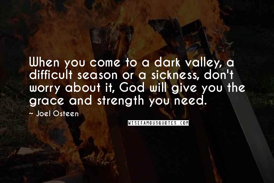 Joel Osteen Quotes: When you come to a dark valley, a difficult season or a sickness, don't worry about it, God will give you the grace and strength you need.