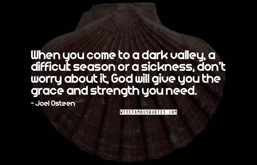 Joel Osteen Quotes: When you come to a dark valley, a difficult season or a sickness, don't worry about it, God will give you the grace and strength you need.