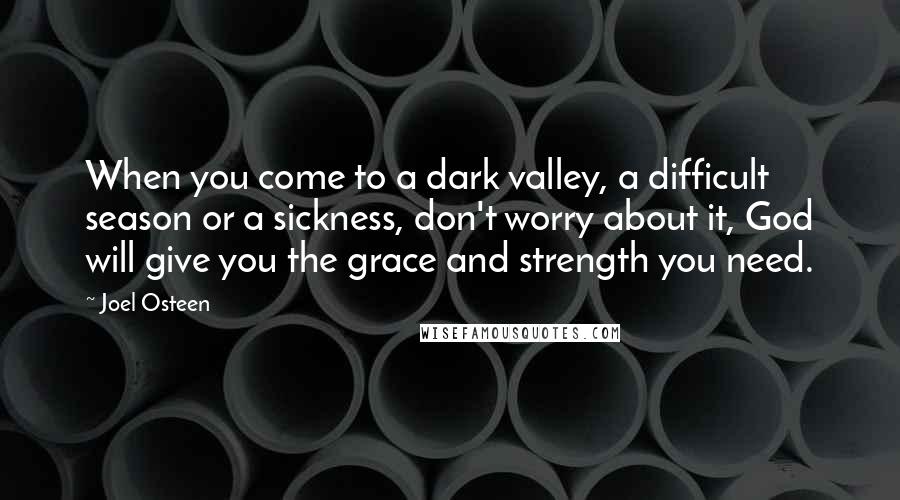 Joel Osteen Quotes: When you come to a dark valley, a difficult season or a sickness, don't worry about it, God will give you the grace and strength you need.