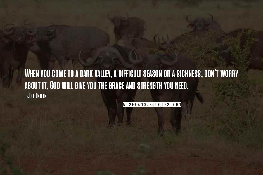 Joel Osteen Quotes: When you come to a dark valley, a difficult season or a sickness, don't worry about it, God will give you the grace and strength you need.