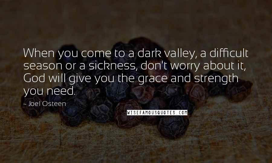 Joel Osteen Quotes: When you come to a dark valley, a difficult season or a sickness, don't worry about it, God will give you the grace and strength you need.
