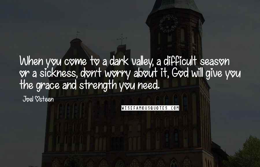 Joel Osteen Quotes: When you come to a dark valley, a difficult season or a sickness, don't worry about it, God will give you the grace and strength you need.