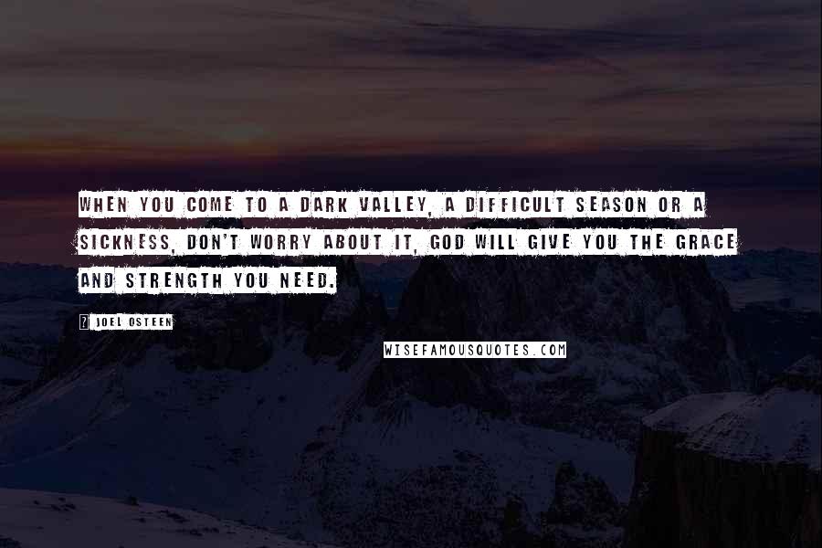 Joel Osteen Quotes: When you come to a dark valley, a difficult season or a sickness, don't worry about it, God will give you the grace and strength you need.