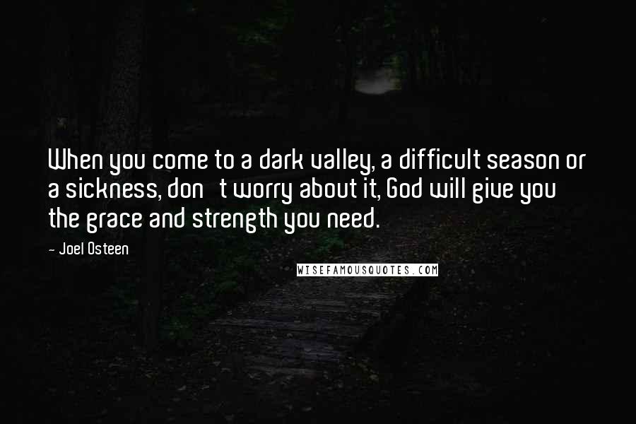 Joel Osteen Quotes: When you come to a dark valley, a difficult season or a sickness, don't worry about it, God will give you the grace and strength you need.