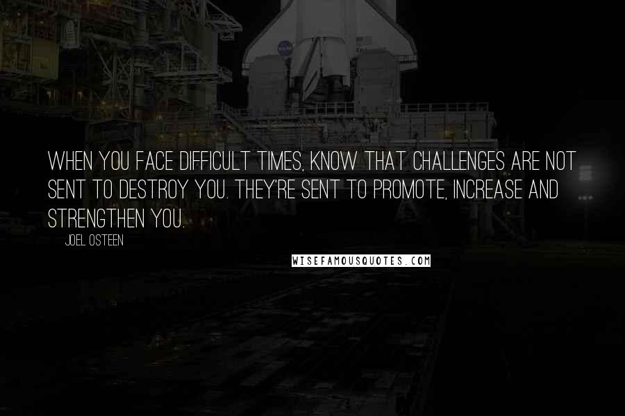 Joel Osteen Quotes: When you face difficult times, know that challenges are not sent to destroy you. They're sent to promote, increase and strengthen you.
