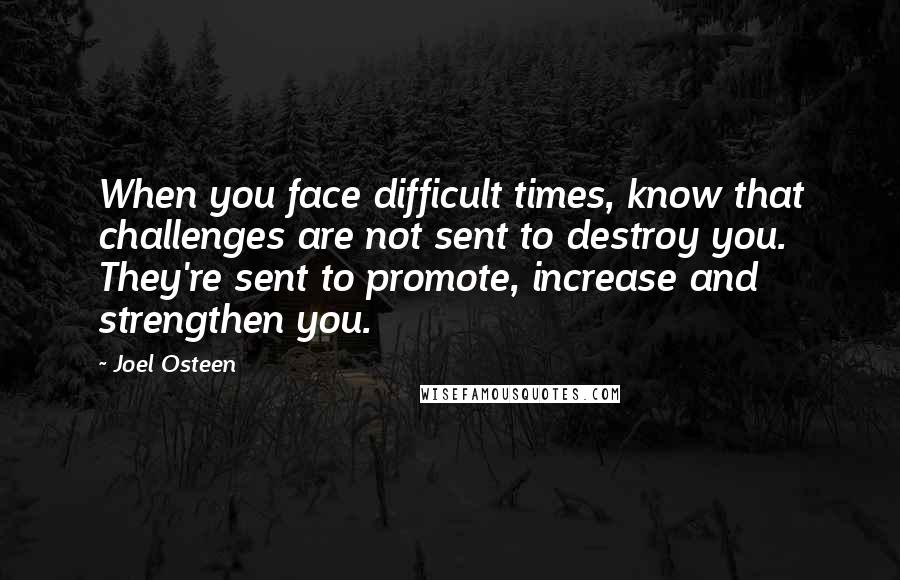 Joel Osteen Quotes: When you face difficult times, know that challenges are not sent to destroy you. They're sent to promote, increase and strengthen you.