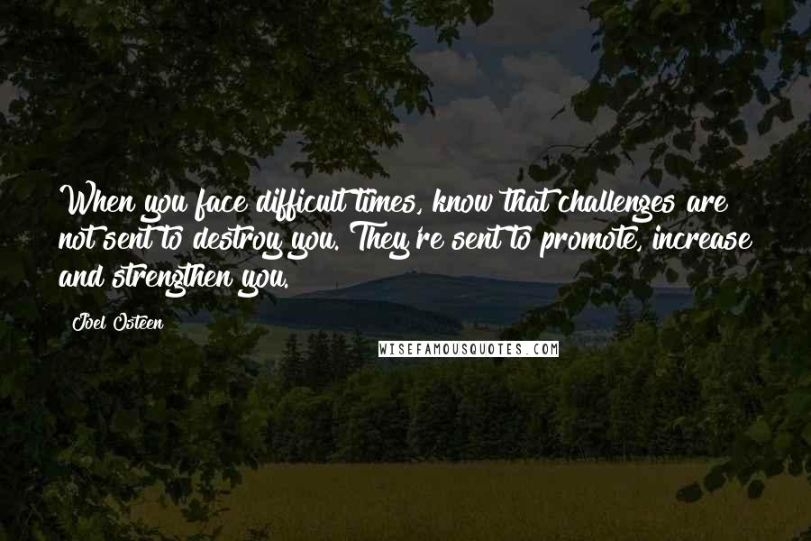 Joel Osteen Quotes: When you face difficult times, know that challenges are not sent to destroy you. They're sent to promote, increase and strengthen you.