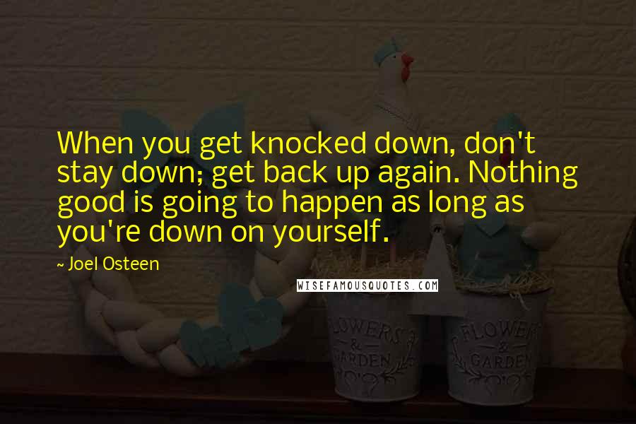 Joel Osteen Quotes: When you get knocked down, don't stay down; get back up again. Nothing good is going to happen as long as you're down on yourself.