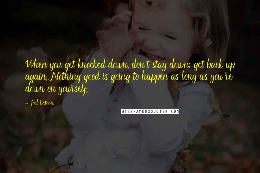 Joel Osteen Quotes: When you get knocked down, don't stay down; get back up again. Nothing good is going to happen as long as you're down on yourself.