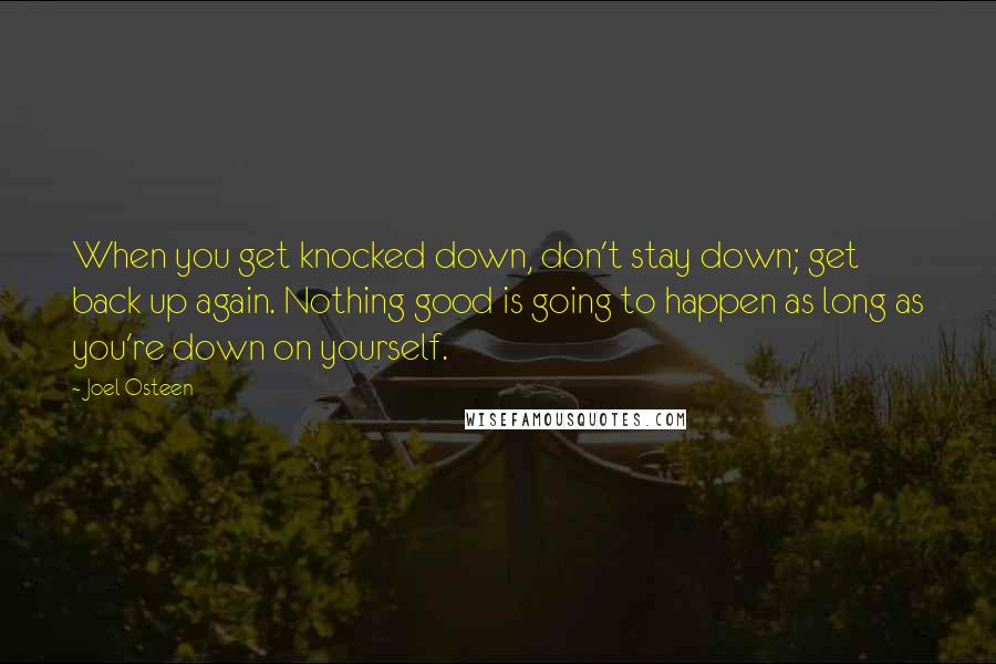 Joel Osteen Quotes: When you get knocked down, don't stay down; get back up again. Nothing good is going to happen as long as you're down on yourself.