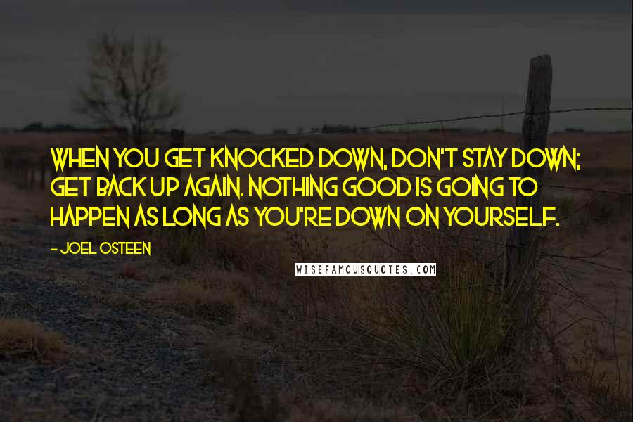 Joel Osteen Quotes: When you get knocked down, don't stay down; get back up again. Nothing good is going to happen as long as you're down on yourself.