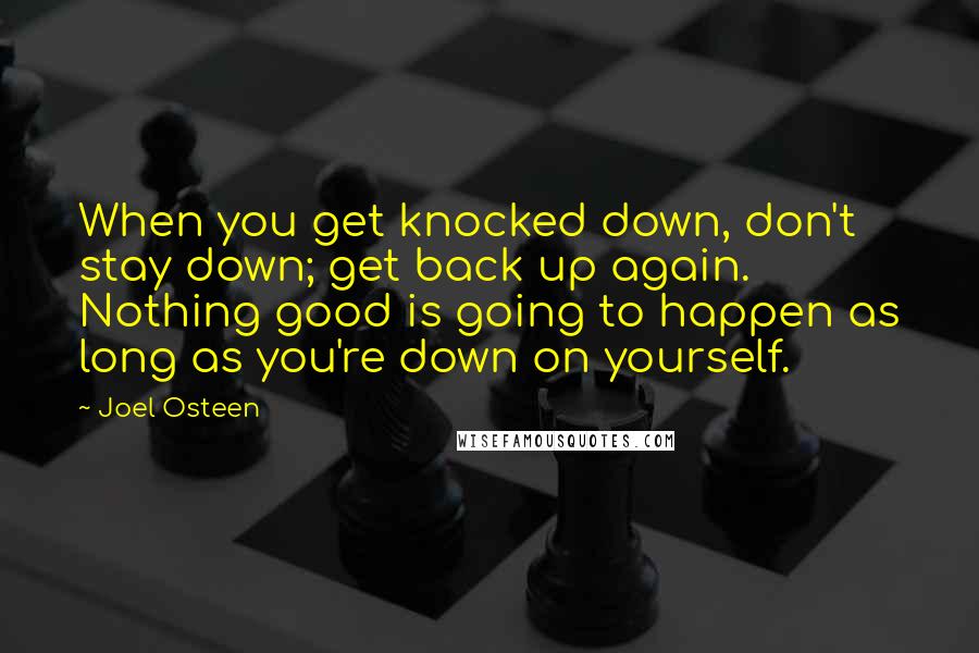 Joel Osteen Quotes: When you get knocked down, don't stay down; get back up again. Nothing good is going to happen as long as you're down on yourself.