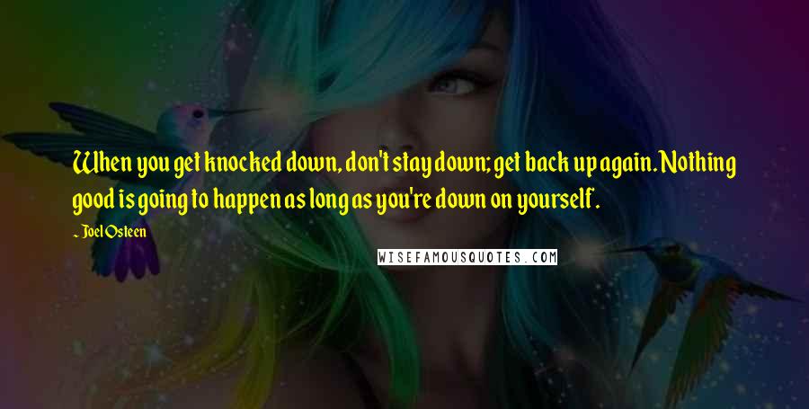 Joel Osteen Quotes: When you get knocked down, don't stay down; get back up again. Nothing good is going to happen as long as you're down on yourself.