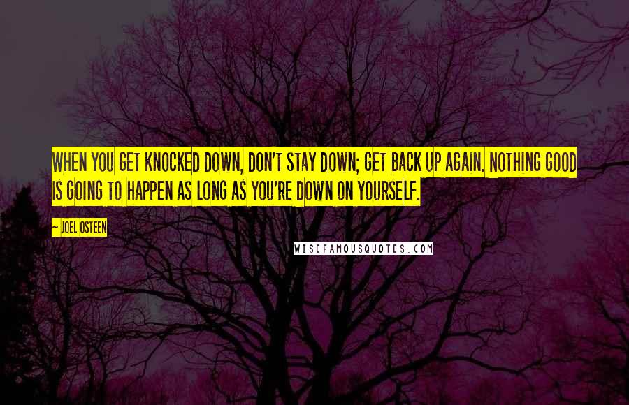 Joel Osteen Quotes: When you get knocked down, don't stay down; get back up again. Nothing good is going to happen as long as you're down on yourself.