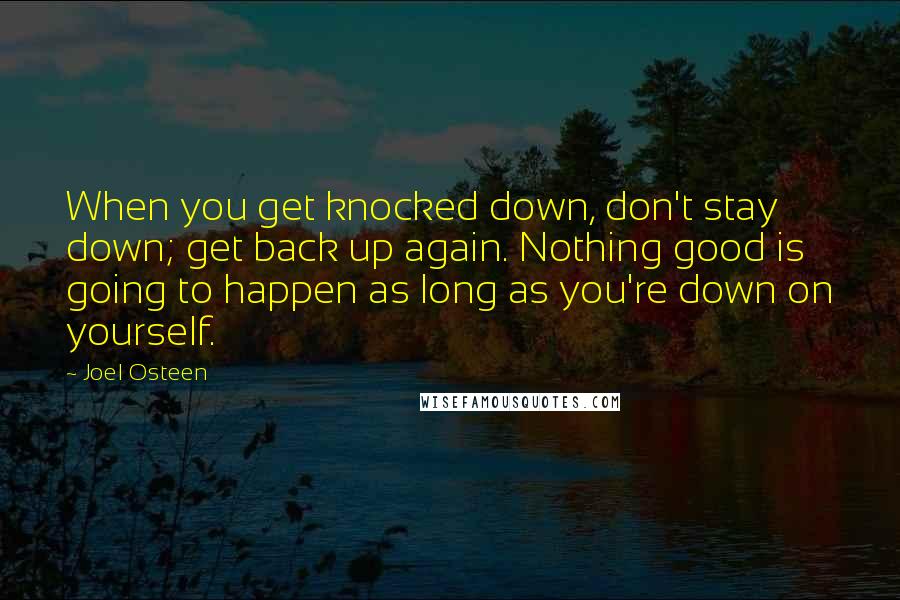 Joel Osteen Quotes: When you get knocked down, don't stay down; get back up again. Nothing good is going to happen as long as you're down on yourself.