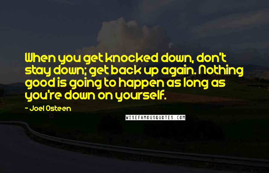 Joel Osteen Quotes: When you get knocked down, don't stay down; get back up again. Nothing good is going to happen as long as you're down on yourself.