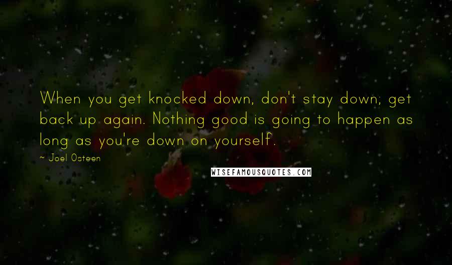 Joel Osteen Quotes: When you get knocked down, don't stay down; get back up again. Nothing good is going to happen as long as you're down on yourself.