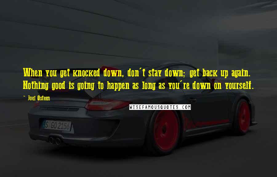 Joel Osteen Quotes: When you get knocked down, don't stay down; get back up again. Nothing good is going to happen as long as you're down on yourself.