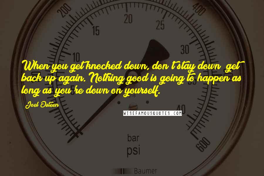 Joel Osteen Quotes: When you get knocked down, don't stay down; get back up again. Nothing good is going to happen as long as you're down on yourself.