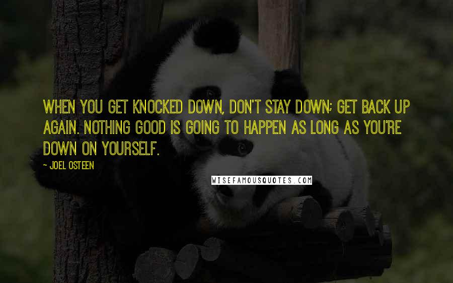 Joel Osteen Quotes: When you get knocked down, don't stay down; get back up again. Nothing good is going to happen as long as you're down on yourself.