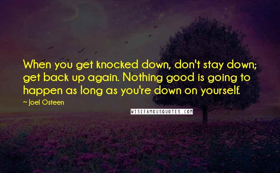 Joel Osteen Quotes: When you get knocked down, don't stay down; get back up again. Nothing good is going to happen as long as you're down on yourself.